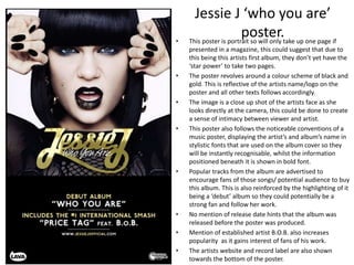Jessie J ‘who you are’
poster.• This poster is portrait so will only take up one page if
presented in a magazine, this could suggest that due to
this being this artists first album, they don’t yet have the
‘star power’ to take two pages.
• The poster revolves around a colour scheme of black and
gold. This is reflective of the artists name/logo on the
poster and all other texts follows accordingly.
• The image is a close up shot of the artists face as she
looks directly at the camera, this could be done to create
a sense of intimacy between viewer and artist.
• This poster also follows the noticeable conventions of a
music poster, displaying the artist’s and album’s name in
stylistic fonts that are used on the album cover so they
will be instantly recognisable, whilst the information
positioned beneath it is shown in bold font.
• Popular tracks from the album are advertised to
encourage fans of those songs/ potential audience to buy
this album. This is also reinforced by the highlighting of it
being a ‘debut’ album so they could potentially be a
strong fan and follow her work.
• No mention of release date hints that the album was
released before the poster was produced.
• Mention of established artist B.O.B. also increases
popularity as it gains interest of fans of his work.
• The artists website and record label are also shown
towards the bottom of the poster.
 