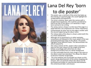 Lana Del Rey ‘born
to die poster’• This poster uses a mid shot of the artist that takes up
the entirety of a portrait page, this could highlight her
recognisability and popularity.
• The artist is looking down upon the camera with a
straight facial expression, this could be considered to
link to the title of the album, as it would be a major
tone contrast to be smiling.
• The artists name is shown in at the top of the page in a
large bold font, this emphasises her names importance.
• Comparatively all other font on the page is smaller with
the second largest being the album name.
• The release date of the album is shown underneath this
in a more stylised font.
• Although not as prominent as in other examples,
conventions are followed in this music poster of the text
promoting featured songs on the album. This poster
highlights three different tracks. This demonstrates the
albums popularity.
• The colour scheme of this poster is blue and white as
they are the main colours on the image so the font
follows accordingly with white font on a blue
background and blue font on a white background.
• It is also noticeable that this main image is the same as
the album covers but extended. This allows the album
to become instantly recognisable.
• The artist website and record label are shown on this
poster along advertisement of the online shopping site
amazon, this is to promote where the album can be
purchased and eludes to a partnership deal between
this artist/record label and amazon.
 