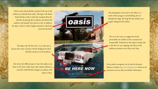 Oasis’s iconic brand identity is placed at the top so the
audience can identify them easily. This logo is the bands
brand identity as this is what fans recognise them by,
therefore by placing this on albums and adverts the
audience will instantly been drawn to this. In addition,
the logo is sold on t-shirts, badges and posters which also
promotes the band.
Cross media convergence can be used as the poster
features a website http://www.Oasisnet.com which can be
accessed to see tour dates and further information.
The album title ‘Be Here Now’ is in white this is
because this colour contrasts with the background which
therefore stands out to the audience.
This photograph is also used on the album, as a
result of this synergy is created linking the two
through the image. By doing this the audience can
simply distinguish their album.
The car in the water can suggest the bands
personalities are reckless as this is unusual and
irresponsible. Furthermore, this image is unique due
to the fact it is very outgoing, this draws in the
audiences attention even if they aren’t fans.
Here shows the different types of ways the audience can
listen to the music. Indie music often releases albums on
vinyl this could therefore intrigue an audience who
listen to these.
 