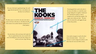 The album name is in red, this is the only colour that is
used on the front as this draws in. The black and white
both contrast of one another therefore catching the eye
of the audience.
The photograph that is used on the advert is
the same as the album, as a result this creates
synergy linking the two together. Furthermore
this would help the audience as they’d
recognise the two and link them together. The
image is also in black and white. The band
look to be relaxed this could suggest the type
of music they produce.
The name of the band is significantly large, this could
suggest that the band don’t have a vast audience and
that they’re not well known.
The advert features a Brit award stamp which implies that
they are a popular band as they won an award for their
music. By including this on their advert they will gain more
attention and create a larger following.
Cross media convergence is used as the advert
features the bands website. A buzz word
‘Exclusive’ is used to intrigue the audience as this
shows they have never seen before content.
 