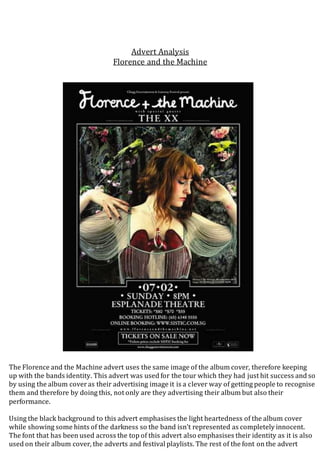 Advert Analysis 
Florence and the Machine 
The Florence and the Machine advert uses the same image of the album cover, therefore keeping 
up with the bands identity. This advert was used for the tour which they had just hit success and so 
by using the album cover as their advertising image it is a clever way of getting people to recognise 
them and therefore by doing this, not only are they advertising their album but also their 
performance. 
Using the black background to this advert emphasises the light heartedness of the album cover 
while showing some hints of the darkness so the band isn’t represented as completely innocent. 
The font that has been used across the top of this advert also emphasises their identity as it is also 
used on their album cover, the adverts and festival playlists. The rest of the font on the advert 
 
