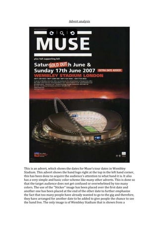 Advert analysis




This is an advert, which shows the dates for Muse’s tour dates in Wembley
Stadium. This advert shows the band logo right at the top in the left hand corner,
this has been done to acquire the audience’s attention to what band it is. It also
has a very simple and basic color scheme like many other adverts. This is done so
that the target audience does not get confused or overwhelmed by too many
colors. The use of the “Sticker” image has been placed over the first date and
another one has been placed at the end of the other date to further emphasize
the fact that too many people have already wanted to go to the gig and therefore,
they have arranged for another date to be added to give people the chance to see
the band live. The only image is of Wembley Stadium that is shown from a
 