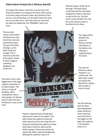 The artist’s name is the
biggest text on the page:
a typical convention of
an album advert. This
works as a type of
branding, which
consequently means
more people are likely to
buy the album because
of Rihanna’s name on the
front.
Popular songs that have already been
released are shown on the advert. This
both entices the audience to buy the
album because of the two songs that are
featured and allows the audience to know
what type of style the album will be
before buying it. Red colour stands out
against the darker coloured background,
drawing the audience’s eyes to it.
An image of the album, and in this case the artist: this
allows the audience to recognise the album when seeing
it on online shops and music shops. Also, Rihanna’s face
acts as a sort of branding, so if you didn’t know her name
you can see who she is, and if you knew her name but
not what she looked like, the “RIHANNA” works vice
versa.
The name of
Rihanna’s album,
“Rated R”, in a
smaller font. The
light colour stands
out against the
black of her clothes,
which makes it
easier to read.
The thin lettering
with the block
black background
makes Rihanna’s
name stand out,
and as the font is
the biggest on the
page, the audience
is immediately
drawn to it.
Rihanna’s logo is at the top of
the page. The black colour
contrasted with the cool toned
background makes it stand out,
as well as the size. The font
itself is stark and bold. This, like
her name and face, work as
branding for the album.
The two main
colours of the advert
are black and a cool-
toned blue, two very
contrasting colours.
This gives the effect
of danger, as the
black stands out
strongly. This is
mirrored by the title
of the album, Rated
R, which suggests
something
dangerous and
mysterious.
The ripped effect
between the
picture of
Rihanna and the
information at
the bottom also
indicates a
rough-feeling to
the album.
AlbumAdvert Analysis No.1:Rihanna, RatedR
 