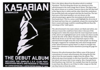 This is the debut album from Kasabian which is entitled 
‘Kasabian’. The first thing that draws my attention to this 
advertisement is the main image that it shows. The figure that 
the advert shows us is unclear, however due to the fact that half 
of the figures face is white and the other black this symbolises 
the possible dark side and good side that the band has. The fact 
that none of the band members are not shown on the 
advertisement goes against the stereotypical advertisement 
that bands have. This in a sense could highlight the diversity of 
the band and how they are completely unique this meaning that 
there sound and image could be something different than the 
stereotype of the ‘indie’ genre. 
The advertisement’s two main colours are black and white, one 
obvious reason this could have been done is because if the 
background is white this means that the most important words 
of the advert are highlighted and can be easily seen these words 
include the title of the album ‘Kasabian’ and ‘Debut Album’ this 
effectively draws us too the most important aspects of the 
advertisement straight away this way when people are flicking 
through a magazine for example they will catch enough detail 
of the advertisement to grasp what it is about in enough time 
before their attention is drawn elsewhere (turning the page for 
example). 
However this advertisement does follow some of the typical 
conventions of a music advertisement, this being the fact the 
advert lists the most popular singles from the album. This 
effectively may draw people in who have heard the song before 
but where not aware who it was sung by. Also, if people know 
that Kasabian sing ‘club foot’ for example they may be wanting 
to purchase the album to see if they’re other songs are like the 
one they listen to from the artist. 
