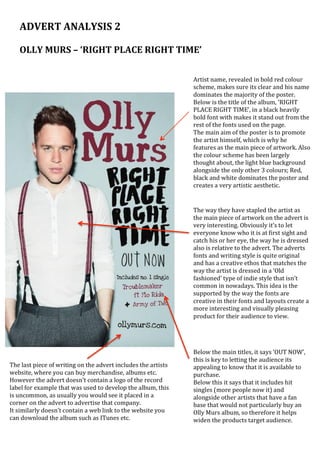 ADVERT	ANALYSIS	2		
	
OLLY	MURS	–	‘RIGHT	PLACE	RIGHT	TIME’	
Artist	name,	revealed	in	bold	red	colour	
scheme,	makes	sure	its	clear	and	his	name	
dominates	the	majority	of	the	poster.		
Below	is	the	title	of	the	album,	‘RIGHT	
PLACE	RIGHT	TIME’,	in	a	black	heavily	
bold	font	with	makes	it	stand	out	from	the	
rest	of	the	fonts	used	on	the	page.		
The	main	aim	of	the	poster	is	to	promote	
the	artist	himself,	which	is	why	he	
features	as	the	main	piece	of	artwork.	Also	
the	colour	scheme	has	been	largely	
thought	about,	the	light	blue	background	
alongside	the	only	other	3	colours;	Red,	
black	and	white	dominates	the	poster	and	
creates	a	very	artistic	aesthetic.	
The	way	they	have	stapled	the	artist	as	
the	main	piece	of	artwork	on	the	advert	is	
very	interesting.	Obviously	it’s	to	let	
everyone	know	who	it	is	at	first	sight	and	
catch	his	or	her	eye,	the	way	he	is	dressed	
also	is	relative	to	the	advert.	The	adverts	
fonts	and	writing	style	is	quite	original	
and	has	a	creative	ethos	that	matches	the	
way	the	artist	is	dressed	in	a	‘Old	
fashioned’	type	of	indie	style	that	isn’t	
common	in	nowadays.	This	idea	is	the	
supported	by	the	way	the	fonts	are	
creative	in	their	fonts	and	layouts	create	a	
more	interesting	and	visually	pleasing	
product	for	their	audience	to	view.	
The	last	piece	of	writing	on	the	advert	includes	the	artists	
website,	where	you	can	buy	merchandise,	albums	etc.	
However	the	advert	doesn’t	contain	a	logo	of	the	record	
label	for	example	that	was	used	to	develop	the	album,	this	
is	uncommon,	as	usually	you	would	see	it	placed	in	a	
corner	on	the	advert	to	advertise	that	company.	
It	similarly	doesn’t	contain	a	web	link	to	the	website	you	
can	download	the	album	such	as	ITunes	etc.	
Below	the	main	titles,	it	says	‘OUT	NOW’,	
this	is	key	to	letting	the	audience	its	
appealing	to	know	that	it	is	available	to	
purchase.		
Below	this	it	says	that	it	includes	hit	
singles	(more	people	now	it)	and	
alongside	other	artists	that	have	a	fan	
base	that	would	not	particularly	buy	an	
Olly	Murs	album,	so	therefore	it	helps	
widen	the	products	target	audience.	
 