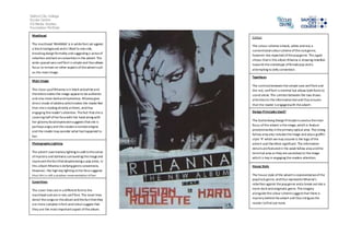 Salford City College 
Eccles Centre 
AS Media Studies 
Foundation Portfolio 
Masthead 
The masthead ‘RIHANNA’ is in white font set against 
a black background and is tilted to one side, 
breaking design formality and suggesting a sense of 
rebellion and lack on convention in the advert. The 
wide spaced sans serif font is simple and thus allows 
focus to remain on other aspects of the advert such 
as the main image. 
Main image 
The close up of Rihanna is in black and white and 
therefore makes the image appear to be authentic 
and also more dark and mysterious. Rihanna give 
direct mode of address which makes the reader feel 
that she is looking directly at them, and thus 
engaging the reader’s attention. The fact that she is 
covering half of her face with her hand along with 
her gloomy facial expression suggests that she is 
perhaps angry and this creates a narrate enigma 
and the reader may wonder what has happened to 
her. 
Photography Lighting 
The advert uses low key lighting to add to the sense 
of mystery and darkness surrounding the image and 
represent the fact that despite being a pop artist, in 
this album Rihanna is defying genre conventions. 
However, the high key lighting on her face suggests 
that this is still a positive representation of her, 
Coverlines 
The cover lines are in a different font to the 
masthead and are in red, serif font. The cover lines 
detail the songs on the album and the fact that they 
are more complex in font and colour suggest that 
they are the most important aspect of the album. 
Colour 
The colour scheme is black, white and red, a 
conventional colour scheme of the rock genre, 
however less expected of the pop genre. This again 
shows that in this album Rihanna is showing rebellion 
towards the stereotype of female pop and is 
attempting to defy convention. 
Typefaces 
The contrast between the simple sans serif font and 
the red, serif font is minimal but allows both fonts to 
stand alone. The contrast between the two draws 
attention to the informative text and thus ensures 
that the reader is engaged with the advert. 
Design Principles Used? 
The Guttenberg Design Principle is used as the main 
focus of the advert is the image, which is feature 
predominantly in the primary optical area. The strong 
fallow area also includes the image and also a graffiti 
style ‘R’ which we may assume is the logo of the 
advert and therefore significant. The informative 
details are featured in the weak fallow area and the 
terminal area as they are secondary to the image 
which is key in engaging the readers attention. 
House Style 
The house style of the advert is representative of the 
pop/rock genre, and thus represents Rihanna’s 
rebellion against the pop genre and a break out into a 
more dark and enigmatic genre. The imagery 
alongside the colour scheme suggest that there is 
mystery behind the advert and thus intrigues the 
reader to find out more. 
 