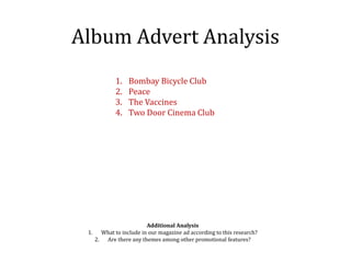 Album Advert Analysis
1. Bombay Bicycle Club
2. Peace
3. The Vaccines
4. Two Door Cinema Club
Additional Analysis
1. What to include in our magazine ad according to this research?
2. Are there any themes among other promotional features?
 
