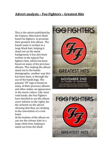 Advert analysis – Foo Fighters – Greatest Hits 
This is the advert published by 
the Famous Alternative Rock 
band Foo fighters, to promote 
their greatest hits album. The 
bands name is written in a 
large black font, helping it 
stand out on the metal 
background, it has also been 
written in the typical Foo 
fighters font, which has been 
found on many of the previous 
albums. This making the album 
stand out to the bands 
demographic, another way this 
has been done, is through the 
use of the bands logo. The 
popular ‘FF’ logo is found on 
many of their previous albums 
and often makes an appearance 
in the music videos. Like most 
rock bands, the Foo Fighters 
have decided to use the album 
cover (shown to the right), for 
the artwork on the advert 
showing that they are sticking 
to the convention of a rock 
band. 
At the bottom of the album we 
can see the release date in a 
large white font, helping it 
stand out from the black 
 