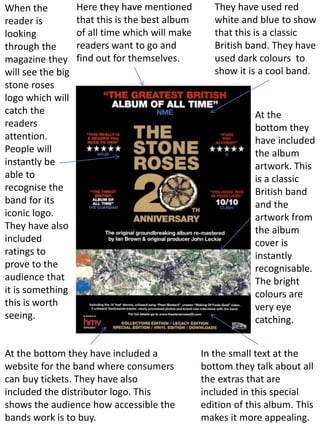 When the
reader is
looking
through the
magazine they
will see the big
stone roses
logo which will
catch the
readers
attention.
People will
instantly be
able to
recognise the
band for its
iconic logo.
They have also
included
ratings to
prove to the
audience that
it is something
this is worth
seeing.
Here they have mentioned
that this is the best album
of all time which will make
readers want to go and
find out for themselves.
They have used red
white and blue to show
that this is a classic
British band. They have
used dark colours to
show it is a cool band.
At the bottom they have included a
website for the band where consumers
can buy tickets. They have also
included the distributor logo. This
shows the audience how accessible the
bands work is to buy.
At the
bottom they
have included
the album
artwork. This
is a classic
British band
and the
artwork from
the album
cover is
instantly
recognisable.
The bright
colours are
very eye
catching.
In the small text at the
bottom they talk about all
the extras that are
included in this special
edition of this album. This
makes it more appealing.
 