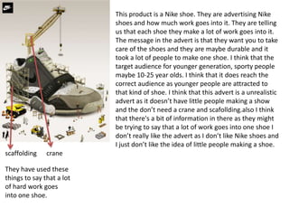 This product is a Nike shoe. They are advertising Nike
shoes and how much work goes into it. They are telling
us that each shoe they make a lot of work goes into it.
The message in the advert is that they want you to take
care of the shoes and they are maybe durable and it
took a lot of people to make one shoe. I think that the
target audience for younger generation, sporty people
maybe 10-25 year olds. I think that it does reach the
correct audience as younger people are attracted to
that kind of shoe. I think that this advert is a unrealistic
advert as it doesn’t have little people making a show
and the don’t need a crane and scafollding.also I think
that there's a bit of information in there as they might
be trying to say that a lot of work goes into one shoe I
don’t really like the advert as I don’t like Nike shoes and
I just don’t like the idea of little people making a shoe.
scaffolding crane
They have used these
things to say that a lot
of hard work goes
into one shoe.
 