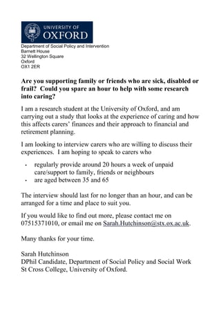 Department of Social Policy and Intervention
Barnett House
32 Wellington Square
Oxford
OX1 2ER


Are you supporting family or friends who are sick, disabled or
frail? Could you spare an hour to help with some research
into caring?
I am a research student at the University of Oxford, and am
carrying out a study that looks at the experience of caring and how
this affects carers’ finances and their approach to financial and
retirement planning.
I am looking to interview carers who are willing to discuss their
experiences. I am hoping to speak to carers who
  •   regularly provide around 20 hours a week of unpaid
      care/support to family, friends or neighbours
  •   are aged between 35 and 65

The interview should last for no longer than an hour, and can be
arranged for a time and place to suit you.
If you would like to find out more, please contact me on
07515371010, or email me on Sarah.Hutchinson@stx.ox.ac.uk.

Many thanks for your time.

Sarah Hutchinson
DPhil Candidate, Department of Social Policy and Social Work
St Cross College, University of Oxford.
 