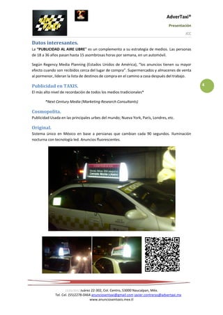 AdverTaxi®
                                                                                   Presentación
                                                                                              JCC

Datos interesantes.
La “PUBLICIDAD AL AIRE LIBRE” es un complemento a su estrategia de medios. Las personas
de 18 a 36 años pasan hasta 15 asombrosas horas por semana, en un automóvil.

Según Regency Media Planning (Estados Unidos de América), “los anuncios tienen su mayor
efecto cuando son recibidos cerca del lugar de compra”. Supermercados y almacenes de venta
al pormenor, lideran la lista de destinos de compra en el camino a casa después del trabajo.

Publicidad en TAXIS.                                                                                4
El más alto nivel de recordación de todos los medios tradicionales*

       *Next Century Media (Marketing Research Consultants)

Cosmopolita.
Publicidad Usada en las principales urbes del mundo; Nueva York, París, Londres, etc.

Original.
Sistema único en México en base a persianas que cambian cada 90 segundos. Iluminación
nocturna con tecnología led. Anuncios fluorescentes.




                    15/01/2012 Juárez 22-302, Col. Centro, 53000 Naucalpan, Méx.
             Tel. Cel. (55)2278-0464 anunciosentaxi@gmail.com javier.contreras@advertaxi.mx
                                     www.anunciosentaxis.mex.tl
 