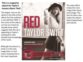 Although the picture is
small, it is the only
image that is in full
colour showing that is
the most important.
The sepia effect
makes the main
image look classic
and vintage. The
lack of colour also
makes the advert
look stripped back
and natural.
This is a magazine
advert for Taylor’s
newest album ‘Red’.
The largest text on the
advert is the title of the
album but the audience
is not told that ‘RED’ is
the name of the album,
as if we are meant to
already know which
suggests that this ad is
appealing to Taylor’s
existing fans who
already have knowledge
of her work.
 