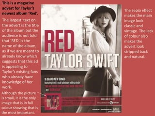 Although the picture
is small, it is the only
image that is in full
colour showing that is
the most important.
The sepia effect
makes the main
image look
classic and
vintage. The lack
of colour also
makes the
advert look
stripped back
and natural.
This is a magazine
advert for Taylor’s
newest album ‘Red’.
The largest text on
the advert is the title
of the album but the
audience is not told
that ‘RED’ is the
name of the album,
as if we are meant to
already know which
suggests that this ad
is appealing to
Taylor’s existing fans
who already have
knowledge of her
work.
 