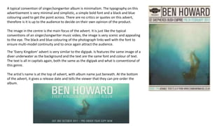 A typical convention of singer/songwriter album is minimalism. The typography on this
advertisement is very minimal and simplistic, a simple bold font and a black and blue
colouring used to get the point across. There are no critics or quotes on this advert,
therefore is it is up to the audience to decide on their own opinion of the product.
The image in the centre is the main focus of the advert. It is just like the typical
conventions of an singer/songwriter music video, the image is very scenic and appealing
to the eye. The black and blue colouring of the photograph links well with the font to
ensure multi-model continuity and to once again attract the audience.
The ‘Every Kingdom’ advert is very similar to the digipak. Is features the same image of a
diver underwater as the background and the text are the same font and colour of text.
The text is all in capitals again, both the same as the digipak and what is conventional of
this genre.
The artist’s name is at the top of advert, with album name just beneath. At the bottom
of the advert, it gives a release date and tells the viewer that they can pre-order the
album.
 