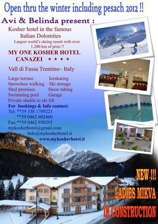 Kosher hotel in the famous
    Italian Dolomites
  Largest world’s skiing resort with over
           1.200 km of pists !!
MY ONE KOSHER HOTEL
 CANAZEI
Vall di Fassa Trentino– Italy
Large terrace          Iceskating
Snowshoe walking Ski storage
Shul premises          Snow tubing
Swimming pool          Garage
Private shuttle to ski lift
For bookings & Info contact:
Tel: **39 338 1709221
     **39 0462 602460
Fax:**39 0462 930293
mykosherhotel@gmail.com
          Info@mykosherhotel.it
                 www.mykosherhotel.it
 