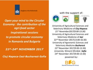 powered by:
with the support of:
Open your mind to the Circular
Economy: the contribution of the
agri-food sector
Inspirational sessions
to promote circular economy
in Romania and Bulgaria
21st-24th NOVEMBER 2017
Cluj Napoca-Iasi-Bucharest-Sofia
University of Agricultural Sciences and
Veterinary Medicine of Cluj-Napoca
21st November2017(9:00-13:30)
University of Agricultural Sciences and
Veterinary Medicine of Iași
22nd November 2017(13:00-16:30)
University of Agronomic Sciences and
Veterinary Medicine Bucharest
23rd November 2017(9:00-13:30)
University Kliment Ohridski Sofia
24th November 2017(9:00-13:30)
 