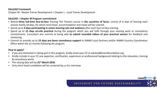 EduLEAD Framework
Chapter M - Master Trainer Development > Chapter L - Local Trainer Development
EduLEAD – Chapter M Program commitment
• Attend three full-time face-to-face Training The Trainers course in the countries of focus, consist of 6 days of training each
session totally 18 days, for which local travel, accommodation and meals will be covered.
• Spend up to 4 days participating in action learning sets and webinars after each face-to-face training.
• Spend up to 15 days on-site practical during the program which you will fulfil through your existing work or consultancy
commitments. Consultant also commit to being able to submit recorded videos of your practical session for feedback and
mentoring.
• Commit to provide up to 15 days pro bono consultancy support to NAMA Local Partners and/or NAMA Country Coordination
Office within the 12 months following the program.
How to apply?
• If you are interested in taking part in this program, kindly email your CV to edulead@namafoundation.org
• Kindly include in your CV any expertise, certification, experience or professional background relating to the education, training
& consultancy works
• The closing date will be 21st March 2018.
• Only short-listed candidates will be contacted by us for interview.
 