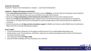 Academia Frameworks
Chapter M - Master Trainer Development > Chapter L - Local Trainer Development
Academia – Chapter MT Program commitment?
• Attend two full-time face-to-face Training The Trainers course in Malaysia, consist of 5 days of training each session totally 10
days, for which international travel, visas, accommodation and meals will be covered.
• Spend up to 4 days participating in action learning sets and webinars after the face-to-face training courses.
• Spend up to 15 days on-site practical during the program which you will fulfil through your existing work or consultancy
commitments. Consultant also commit to being able to submit recorded videos of your practical session for feedback and
mentoring.
• Commit to provide up to 15 days pro bono consultancy support to NAMA Local Partners and/or NAMA Country Coordination
Office within the 12 months following the program.
How to apply?
• If you are interested in taking part in this program, kindly email your CV to academia@namafoundation.org
• Kindly include in your CV any expertise, certification, experience or professional background that relates to the education,
training & consultancy works
• The closing date will be 21st March 2018.
• Only short-listed candidates will be contacted by us for interview.
 