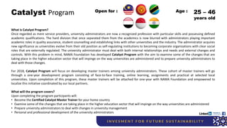 Catalyst Program
What is Catalyst Program?
Once regarded as mere service providers, university administrators are now a recognized profession with particular skills and possessing defined
academic qualifications. The hard division that once separated them from the academics is now blurred with administrators playing important
academic roles in quality assurance, student counselling and establishing links with other universities and the industry. The administrator acquires
new significance as universities evolve from their old position as self-regulating institutions to becoming corporate organizations with clear social
roles that are externally regulated. The university administrator must deal with both internal relationships and needs and external changes and
controls. With this problem in mind, NAMA Foundation has developed Catalyst Program with the aim to examine some of the changes that are
taking place in the higher education sector that will impinge on the way universities are administered and to prepare university administrators to
deal with those changes.
For 2018, Catalyst Program will focus on developing master trainers among university administrators. These cohort of master trainers will go
through a one-year development program consisting of face-to-face training, online learning, assignments and practical at selected local
universities. Upon completion of this program, these master trainers will be attached for one-year with NAMA Foundation and empowered to
localize this initiative coordinated by our local partners.
What will the program covers?
Upon completing the program participants will:
• Become the Certified Catalyst Master Trainer for your home country
• Examine some of the changes that are taking place in the higher education sector that will impinge on the way universities are administered
• Prepare university administrators to deal with changes in university management
• Personal and professional development of the university administrators
Open for : 25 – 46
years old
Age :
 