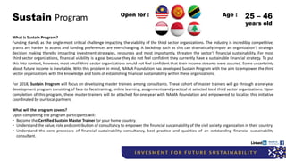 Sustain Program
What is Sustain Program?
Funding stands as the single-most critical challenge impacting the viability of the third sector organizations. The industry is incredibly competitive,
grants are harder to access and funding preferences are ever changing. A backdrop such as this can dramatically impair an organization's strategic
decision making thereby impacting investment strategies, resources and most importantly, threaten the sector’s financial sustainability. For most
third sector organizations, financial viability is a goal because they do not feel confident they currently have a sustainable financial strategy. To put
this into context, however, most small third sector organizations would not feel confident that their income streams were assured. Some uncertainty
about future income is inevitable. With this problem in mind, NAMA Foundation has developed Sustain Program with the aim to empower the third
sector organizations with the knowledge and tools of establishing financial sustainability within these organizations.
For 2018, Sustain Program will focus on developing master trainers among consultants. These cohort of master trainers will go through a one-year
development program consisting of face-to-face training, online learning, assignments and practical at selected local third sector organizations. Upon
completion of this program, these master trainers will be attached for one-year with NAMA Foundation and empowered to localize this initiative
coordinated by our local partners.
What will the program covers?
Upon completing the program participants will:
• Become the Certified Sustain Master Trainer for your home country.
• Understand the value, role and contribution of consultancy to empower the financial sustainability of the civil society organization in their country.
• Understand the core processes of financial sustainability consultancy, best practice and qualities of an outstanding financial sustainability
consultant.
Open for : 25 – 46
years old
Age :
 