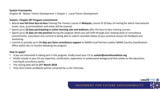 Sustain Frameworks
Chapter M - Master Trainer Development > Chapter L - Local Trainer Development
Sustain– Chapter MT Program commitment
• Attend one full-time face-to-face Training The Trainers course in Malaysia, consist of 10 days of training for which international
travel, visas, accommodation and meals will be covered.
• Spend up to 10 days participating in action learning sets and webinars after the face-to-face training courses.
• Spend up to 15 days on-site practical during the program which you will fulfil through your existing work or consultancy
commitments. Consultant also commit to being able to submit recorded videos of your practical session for feedback and
mentoring.
• Commit to provide up to 15 days pro bono consultancy support to NAMA Local Partners and/or NAMA Country Coordination
Office within the 12 months following the program.
How to apply?
• If you are interested in taking part in this program, kindly email your CV to sustain@namafoundation.org
• Kindly include in your CV any expertise, certification, experience or professional background that relates to the education,
training & consultancy works
• The closing date will be 21st March 2018.
• Only short-listed candidates will be contacted by us for interview.
 