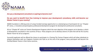 Are you a development consultant or aspiring to become one?
Do you want to benefit from free training to improve your development consultancy skills and become our
Master Trainer in your country?
NAMA Foundation is offering series of unique funded trainings opportunity to a selected group of participants for our “Chapter
M” series, a innovative and participatory professional development program for development professional consultants.
All our “Chapter M” series are Trainers Development Programs which the main objective of the program are to develop a cohort
of development consultants in the countries of focus. These programs aim to develop cohorts of cadre that will be the Country
Master Trainer for all our programs.
Successful applicants will be offered the chance to participate in a Training The Trainers Program which will allow individuals to
prepare themselves with our Programs Contents and Tools as at the end of the program, every participant will become the
Certified Master Trainer in their home countries.
 