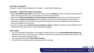 Count Me In Frameworks
Chapter M - Master Trainer Development > Chapter L - Local Trainer Development
Count Me In – Chapter MT Program commitment
• Attend one full-time face-to-face Training The Trainers course in Malaysia, consist of 10 days of training each for
which international travel, visas, accommodation and meals will be covered.
• Spend up to 10 days participating in action learning sets and webinars after the face-to-face training courses.
• Spend up to 15 days on-site practical during the program which you will fulfil through your existing work or
consultancy commitments. Consultant also commit to being able to submit recorded videos of your practical
session for feedback and mentoring.
• Commit to provide up to 15 days pro bono consultancy support to NAMA Local Partners and/or NAMA Country
Coordination Office within the 12 months following the program.
How to apply?
• If you are interested in taking part in this program, kindly email your CV to countmein@namafoundation.org
• Kindly include in your CV any expertise, certification, experience or professional background that relates to the
education, training & consultancy works
• The closing date will be 15th March 2018, Thursday.
• Only short-listed candidates will be contacted by us for interview.
 