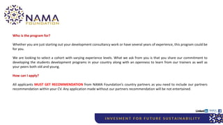 Who is the program for?
Whether you are just starting out your development consultancy work or have several years of experience, this program could be
for you.
We are looking to select a cohort with varying experience levels. What we ask from you is that you share our commitment to
developing the students development programs in your country along with an openness to learn from our trainers as well as
your peers both old and young.
How can I apply?
All applicants MUST GET RECOMMENDATION from NAMA Foundation’s country partners as you need to include our partners
recommendation within your CV. Any application made without our partners recommendation will be not entertained.
 
