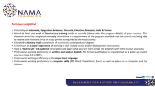 Participants eligibility?
• Citizenship of Indonesia, Kyrgyzstan, Lebanon, Tanzania, Palestine, Malaysia, India & Yemen.
• Attend at least one week of face-to-face training inside or outside (please refer the program details) of your country . This
element cannot be completed remotely. Attendance is a requirement of the program provided that the consultants being able
to receive and maintain a visa or study permit as required by the host country.
• Educated to tertiary level (completion of a university undergraduate degree)
• A minimum of 2 years’ experience of working in civil society sector and/or development consultancy.
• Have a reach to 20 – 50 audience for practice and apply what you will learn across the program with them in your local area.
• Professional working proficiency in written and spoken English. No formal qualification is required but as a guide we expect
you to achieve 6.0 in IELTS.
• Professional working proficiency in the major local language.
• Professional working proficiency in computer skills (MS Word, PowerPoint, Excel) as well as access to a computer and the
internet
 