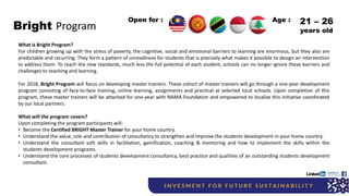 Bright Program
What is Bright Program?
For children growing up with the stress of poverty, the cognitive, social and emotional barriers to learning are enormous, but they also are
predictable and recurring. They form a pattern of unreadiness for students that is precisely what makes it possible to design an intervention
to address them. To reach the new standards, much less the full potential of each student, schools can no longer ignore these barriers and
challenges to teaching and learning.
For 2018, Bright Program will focus on developing master trainers. These cohort of master trainers will go through a one-year development
program consisting of face-to-face training, online learning, assignments and practical at selected local schools. Upon completion of this
program, these master trainers will be attached for one-year with NAMA Foundation and empowered to localize this initiative coordinated
by our local partners.
What will the program covers?
Upon completing the program participants will:
• Become the Certified BRIGHT Master Trainer for your home country.
• Understand the value, role and contribution of consultancy to strengthen and improve the students development in your home country.
• Understand the consultant soft skills in facilitation, gamification, coaching & mentoring and how to implement the skills within the
students development programs.
• Understand the core processes of students development consultancy, best practice and qualities of an outstanding students development
consultant.
Open for : 21 – 26
years old
Age :
 
