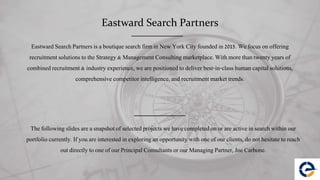 Eastward Search Partners
Eastward Search Partners is a boutique search firm in New York City founded in 2015. We focus on offering
recruitment solutions to the Strategy & Management Consulting marketplace. With more than twenty years of
combined recruitment & industry experience, we are positioned to deliver best-in-class human capital solutions,
comprehensive competitor intelligence, and recruitment market trends.
The following slides are a snapshot of selected projects we have completed on or are active in search within our
portfolio currently. If you are interested in exploring an opportunity with one of our clients, do not hesitate to reach
out directly to one of our Principal Consultants or our Managing Partner, Joe Carbone.
 
