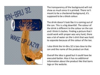 The transparency of the background will not
show as much once it is printed. There isn’t
meant to be a checkered background, it’s
supposed to be a block colour.
The drink doesn’t look like it is coming out of
the can. This is a big downfall. The colour of
the drink is different to the colour on the can
and I think it clashes. Finding a picture that I
could work with proper was very hard, there
was a lot of water on the t-shirt that was hard
to separate because of the colour of the tee.
I also think the Irn-Bru 32 is too close to the
can and the name of the product on that.
Overall the idea is good but it could have be
executed better. Also it has no additional
information about the product like that barrs
logo or the website.

 