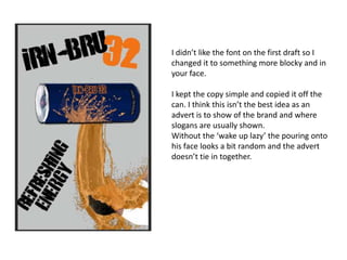 I didn’t like the font on the first draft so I
changed it to something more blocky and in
your face.
I kept the copy simple and copied it off the
can. I think this isn’t the best idea as an
advert is to show of the brand and where
slogans are usually shown.
Without the ‘wake up lazy’ the pouring onto
his face looks a bit random and the advert
doesn’t tie in together.

 