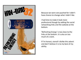 Because we were very pushed for I didn’t
have chance to change what I didn’t like.
I had time to make it look more
professional though by adding the social
networking links and the website at the
bottom.
‘Refreshing Energy’ is too close to the
links at the bottom. It is also on too
much of a slant.
If I’m honest, overall I dislike this advert
and don’t believe it is to my best of my
ability.

 