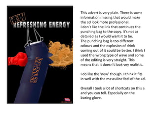 This advert is very plain. There is some
information missing that would make
the ad look more professional.
I don’t like the link that continues the
punching bag to the copy. It’s not as
detailed as I would want it to be.
The punching bag is too different
colours and the explosion of drink
coming out of it could be better. I think I
used the wrong type of wave and some
of the editing is very straight. This
means that it doesn’t look vey realistic.
I do like the ‘new’ though. I think it fits
in well with the masculine feel of the ad.
Overall I took a lot of shortcuts on this a
and you can tell. Especially on the
boxing glove.

 