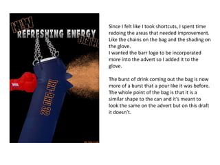 Since I felt like I took shortcuts, I spent time
redoing the areas that needed improvement.
Like the chains on the bag and the shading on
the glove.
I wanted the barr logo to be incorporated
more into the advert so I added it to the
glove.

The burst of drink coming out the bag is now
more of a burst that a pour like it was before.
The whole point of the bag is that it is a
similar shape to the can and it’s meant to
look the same on the advert but on this draft
it doesn’t.

 