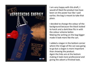I am very happy with this draft, I
would of liked the product too have
been on the poster but like I said
earlier, the bag is meant to take that
place.
I decided to change the colour of the
background because the black looked
to harsh and a dark blue fits in with
the colour scheme better.
Making the writing on the bag bigger
made it look more like the can.
I added a slogan in the bottom corner
where the image of the can was going
to go but a slogan is more important
than showing the product.
Again the links are at the bottom
making it look more professional and
giving the advert a finished look.

 