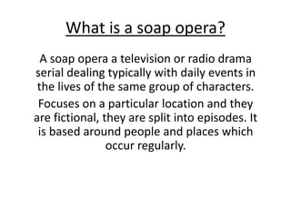 What is a soap opera?
A soap opera a television or radio drama
serial dealing typically with daily events in
the lives of the same group of characters.
Focuses on a particular location and they
are fictional, they are split into episodes. It
is based around people and places which
occur regularly.
 