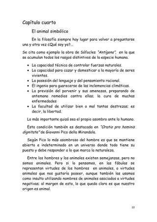 Capítulo cuarto
     El animal simbólico
      En la filosofía siempre hay lugar para volver a preguntarse
una y otra vez ¿Qué soy yo?...

Se cita como ejemplo la obra de Sófocles “Antígona”, en la que
se acumulan todos los rasgos distintivos de la especie humana.

     La capacidad técnica de controlar fuerzas naturales.
     La capacidad para cazar y domesticar a la mayoría de seres
     vivientes.
     La posesión del lenguaje y del pensamiento racional.
     El ingenio para guarecerse de las inclemencias climáticas.
     La previsión del porvenir y sus amenazas, preparando de
     antemano remedios contra ellas; la cura de muchas
     enfermedades
     La facultad de utilizar bien o mal tantas destrezas; es
     decir, la libertad.

  Lo más importante quizá sea el propio asombro ante lo humano.

   Esta condición también es destacada en “Oratio pro hominis
dignitate” de Giovanni Pico della Mirandola.
   Según Pico lo más asombroso del hombre es que se mantiene
abierto e indeterminado en un universo donde todo tiene su
puesto y debe responder a lo que marca la naturaleza.

   Entre los hombres y los animales existen semejanzas, pero no
somos animales. Pero si lo pensamos, en las fábulas se
representan virtudes de los hombres en animales, o virtudes
animales que nos gustaría poseer, aunque también las usamos
como insulto utilizando nombres de animales asociados a virtudes
negativas; al margen de esto, lo que queda claro es que nuestro
origen es animal.



                                                               10
 