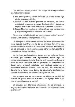 Los humanos hemos perdido tres rasgos de excepcionalidad
que nos caracterizaban:

  1. Fue por Copérnico, Kepler y Galileo: La Tierra no era fija,
     giraba alrededor del Sol.
  2. Darwin: El ser humano proviene de animales, no fuimos
     creados directamente a imagen de ningún dios, y somos una
     especie más entre otras tantas que existen en el planeta.
  3. Freud: Nuestra conciencia o alma sólo es algo transparente
     y muy complejo del cual no somos sus dueños.

   Siempre se ha hablado del ser humano como “animal racional”,
es decir, el bicho más inteligente de todos.

   La inteligencia de los seres humanos les sirve para descubrir
cosas nuevas, mientras que la de los animales les sirve para
procurarse lo que necesitan. El hombre es un animal insatisfecho.
En los animales la inteligencia parece estar exclusivamente al
conocimiento de sus instintos.

   Lo cierto es que los animales suelen acertar en lo que hacen,
mientras que nosotros nos equivocamos. Hasta aquí las
comparaciones desde el punto de vista antropocéntrico. Desde el
punto de vista zoológico, con los primates, las comparaciones
dieron como principal resultado: Los hombres conservan el
parentesco familiar durante toda su vida, los primates no
durante tanto tiempo, pero dentro de los animales son los únicos
capaces de acordarse socialmente de algunos de ellos.

   Una pregunta que es para pensar es: ¿Cómo se sentirá tal
animal?, ¿A qué se parecerá él mismo?... Un ejemplo sería ¿Qué
cree el murciélago que se parece?

   El lenguaje nos diferencia claramente de los animales. El
lenguaje en el animal es lo que hay que decir; en un humano, lo que
quiere decir.




                                                                 11
 