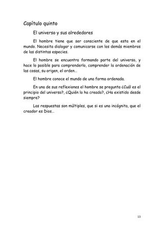 Capítulo quinto
     El universo y sus alrededores
      El hombre tiene que ser consciente de que esta en el
mundo. Necesita dialogar y comunicarse con los demás miembros
de las distintas especies.

      El hombre se encuentra formando parte del universo, y
hace lo posible para comprenderlo, comprender la ordenación de
las cosas, su origen, el orden…

     El hombre conoce el mundo de una forma ordenada.

      En una de sus reflexiones el hombre se pregunta ¿Cuál es el
principio del universo?, ¿Quién lo ha creado?, ¿Ha existido desde
siempre?

     Las respuestas son múltiples, que si es una incógnita, que el
creador es Dios…




                                                                13
 