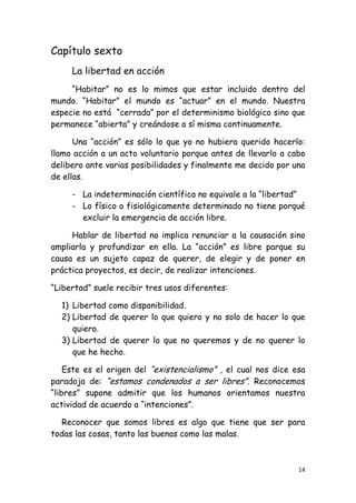Capítulo sexto
     La libertad en acción
     “Habitar” no es lo mimos que estar incluido dentro del
mundo. “Habitar” el mundo es “actuar” en el mundo. Nuestra
especie no está “cerrada” por el determinismo biológico sino que
permanece “abierta” y creándose a sí misma continuamente.

      Una “acción” es sólo lo que yo no hubiera querido hacerlo:
llamo acción a un acto voluntario porque antes de llevarlo a cabo
delibero ante varias posibilidades y finalmente me decido por una
de ellas.

     - La indeterminación científica no equivale a la “libertad”
     - Lo físico o fisiológicamente determinado no tiene porqué
       excluir la emergencia de acción libre.

     Hablar de libertad no implica renunciar a la causación sino
ampliarla y profundizar en ella. La “acción” es libre parque su
causa es un sujeto capaz de querer, de elegir y de poner en
práctica proyectos, es decir, de realizar intenciones.

“Libertad” suele recibir tres usos diferentes:

  1) Libertad como disponibilidad.
  2) Libertad de querer lo que quiero y no solo de hacer lo que
     quiero.
  3) Libertad de querer lo que no queremos y de no querer lo
     que he hecho.

    Este es el origen del “existencialismo” , el cual nos dice esa
paradoja de: “estamos condenados a ser libres”. Reconocemos
“libres” supone admitir que los humanos orientamos nuestra
actividad de acuerdo a “intenciones”.

  Reconocer que somos libres es algo que tiene que ser para
todas las cosas, tanto las buenas como las malas.



                                                                14
 
