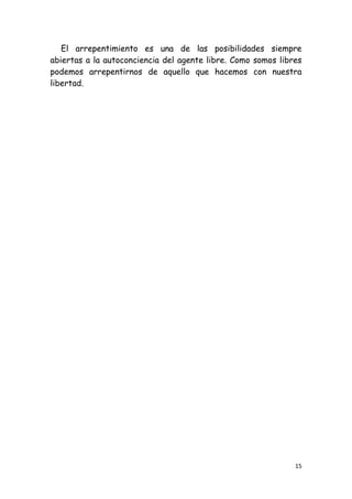 El arrepentimiento es una de las posibilidades siempre
abiertas a la autoconciencia del agente libre. Como somos libres
podemos arrepentirnos de aquello que hacemos con nuestra
libertad.




                                                              15
 
