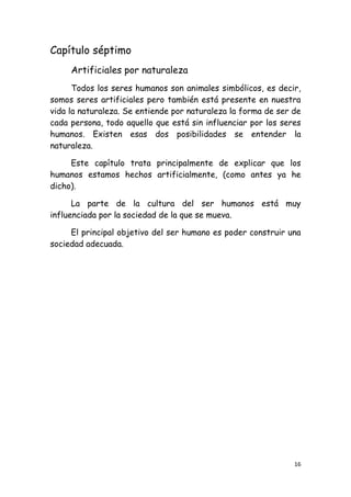 Capítulo séptimo
     Artificiales por naturaleza
      Todos los seres humanos son animales simbólicos, es decir,
somos seres artificiales pero también está presente en nuestra
vida la naturaleza. Se entiende por naturaleza la forma de ser de
cada persona, todo aquello que está sin influenciar por los seres
humanos. Existen esas dos posibilidades se entender la
naturaleza.

     Este capítulo trata principalmente de explicar que los
humanos estamos hechos artificialmente, (como antes ya he
dicho).

      La parte de la cultura del ser humanos está muy
influenciada por la sociedad de la que se mueva.

     El principal objetivo del ser humano es poder construir una
sociedad adecuada.




                                                               16
 