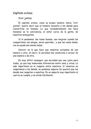 Capítulo octavo
     Vivir juntos
     El capitulo octavo, como su propio nombre indica “vivir
juntos”, quiere decir que el hombre necesita a los demás para
convertirse en humano. Lo que verdaderamente nos hace
humanos es la convivencia, el estar cerca de la gente, de
nuestros semejantes.

     Si lo pensamos, las cosas buenas, son mejores cuando las
compartimos con amigos, seres queridos… y que las cosas malas,
con su ayuda son menos malas.

     Convivir es lo que hace que nosotros actuemos de una
manera u otra, es decir, la sociedad nos condiciona a actuar de
una manera o de otra.

      Es muy difícil conseguir una sociedad que sea justa para
todos, ya que hay numerosas diferencias entre unos y otros. Lo
más importante es el respeto entre nosotros. Si nosotros no
respetamos a los demás, no podemos esperar (ni querer) que los
demás nos respeten a nosotros. Es un aspecto muy importante el
cual no se cumple, y se olvida fácilmente.




                                                             17
 