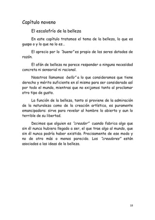 Capítulo noveno
     El escalofrío de la belleza
     En este capítulo tratamos el tema de la belleza, lo que es
guapo o y lo que no lo es…

     El aprecio por lo “bueno” es propio de los seres dotados de
razón.

     El afán de belleza no parece responder a ninguna necesidad
concreta ni sensorial ni racional.

     Nosotros llamamos ·bello” a lo que consideramos que tiene
derecho y mérito suficiente en sí mismo para ser considerado así
por todo el mundo, mientras que no exijamos tanto al proclamar
otro tipo de gusto.

     La función de la belleza, tanto si proviene de la admiración
de la naturaleza como de la creación artística, es puramente
emancipadora: sirve para revelar al hombre lo abierto y aun lo
terrible de su libertad.

      Decimos que alguien es “creador” cuando fabrica algo que
sin él nunca hubiera llegado a ser, el que trae algo al mundo, que
sin él nunca podría haber existido. Precisamente de ese modo y
no de otro más o menos parecido. Los “creadores” están
asociados a las ideas de la belleza.




                                                                18
 