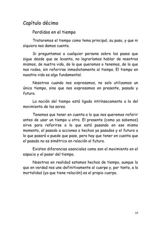 Capítulo décimo
     Perdidos en el tiempo
      Trataremos el tiempo como tema principal, su paso, y que ni
siquiera nos damos cuenta.

     Si preguntamos a cualquier persona sobre los pasos que
sigue desde que se levanta, no lograríamos hablar de nosotros
mismos, de nuetra vida, de lo que queremos o tenemos, de lo que
nos rodea, sin referirse inmediatamente al tiempo. El tiempo en
nuestra vida es algo fundamental.

     Nosotros cuando nos expresamos, no solo utilizamos un
único tiempo, sino que nos expresamos en presente, pasado y
futuro.

     La noción del tiempo está ligada intrínsecamente a la del
movimiento de los seres.

      Tenemos que tener en cuenta a lo que nos queremos referir
antes de usar un tiempo u otro. El presente (como ya sabemos)
sirve para referirse a lo que está pasando en ese mismo
momento, el pasado a acciones o hechos ya pasados y el futuro a
lo que pasará o puede que pase, pero hay que tener en cuenta que
el pasado no es simétrico en relación al futuro.

     Existen diferencias esenciales como son el movimiento en el
espacio y el pasar del tiempo.

     Nosotros en realidad estamos hechos de tiempo, aunque lo
que en verdad nos une definitivamente al cuerpo y, por tanto, a la
mortalidad (ya que tiene relación) es el propio cuerpo.




                                                                19
 