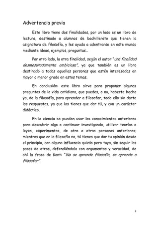 Advertencia previa
     Este libro tiene dos finalidades, por un lado es un libro de
lectura, destinado a alumnos de bachillerato que tienen la
asignatura de filosofía, y les ayuda a adentrarse en este mundo
mediante ideas, ejemplos, preguntas…

     Por otro lado, la otra finalidad, según el autor “una finalidad
desmesuradamente ambiciosa”, ya que también es un libro
destinado a todas aquellas personas que estén interesadas en
mayor o menor grado en estos temas.

     En conclusión: este libro sirve para proponer algunas
preguntas de la vida cotidiana, que puedes, o no, haberte hecho
ya, de la filosofía, para aprender a filosofar, todo ello sin darte
las respuestas, ya que las tienes que dar tú, y con un carácter
didáctico.

     En la ciencia se pueden usar los conocimientos anteriores
para descubrir algo o continuar investigando, utilizar teorías o
leyes, experimentos, de otra o otras personas anteriores;
mientras que en la filosofía no, tú tienes que dar tu opinión desde
el principio, con alguna influencia quizás pero tuya, sin seguir los
pasos de otros, defendiéndola con argumentos y veracidad, de
ahí la frase de Kant: “No se aprende filosofía, se aprende a
filosofar”.




                                                                   2
 