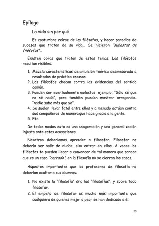 Epílogo
     La vida sin por qué
      Es costumbre reírse de los filósofos, y hacer parodias de
sucesos que traten de su vida… Se hicieron “subastas de
filósofos”…
   Existen obras que tratan de estos temas. Los filósofos
resultan risibles:

  1. Mezcla características de ambición teórica desmesurada a
     resultados de práctica escasos.
  2. Los filósofos chocan contra las evidencias del sentido
     común.
  3. Pueden ser eventualmente molestos, ejemplo: “Sólo sé que
     no sé nada”, pero también pueden mostrar arrogancia:
     “nadie sabe más que yo”.
  4. Se suelen llevar fatal entre ellos y a menudo actúan contra
     sus compañeros de manera que hace gracia a la gente.
  5. Etc.

   De todos modos esto es una exageración y una generalización
injusta ante estas acusaciones.

  Nosotros deberíamos aprender a filosofar. Filosofar no
debería ser salir de dudas, sino entrar en ellas. A veces los
filósofos te pueden llegar a convencer de tal manera que parece
que es un caso “cerrado”, en la filosofía no se cierran los casos.

  Aspectos importantes que los profesores de filosofía no
deberían ocultar a sus alumnos:

  1. No existe la “filosofía” sino las “filosofías”, y sobre todo
     filosofar.
  2. El empeño de filosofar es mucho más importante que
     cualquiera de quienes mejor o peor se han dedicado a él.


                                                                     20
 